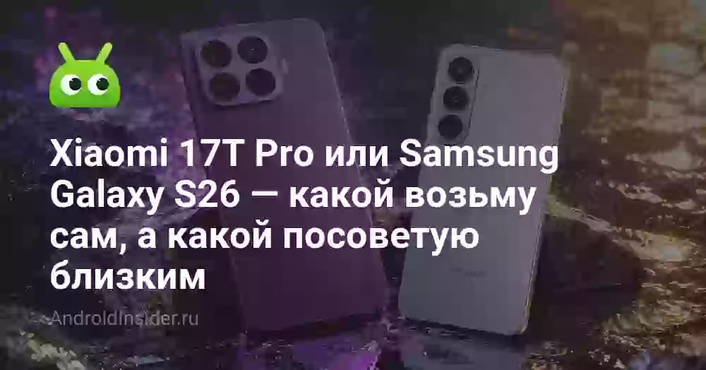 Xiaomi 17T Pro или Samsung Galaxy S26 — какой возьму сам, а какой посоветую близким