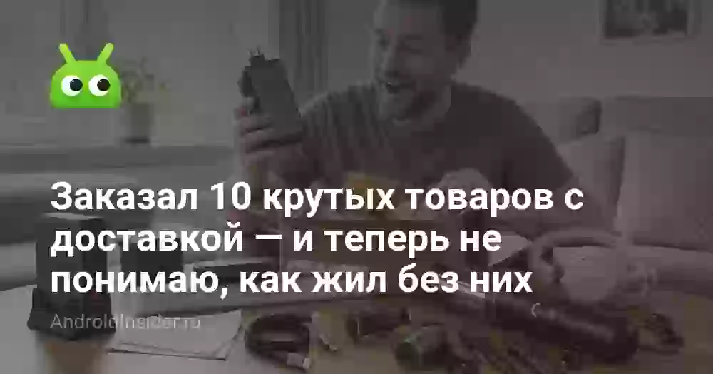 Заказал 10 крутых товаров с доставкой — и теперь не понимаю, как жил без них