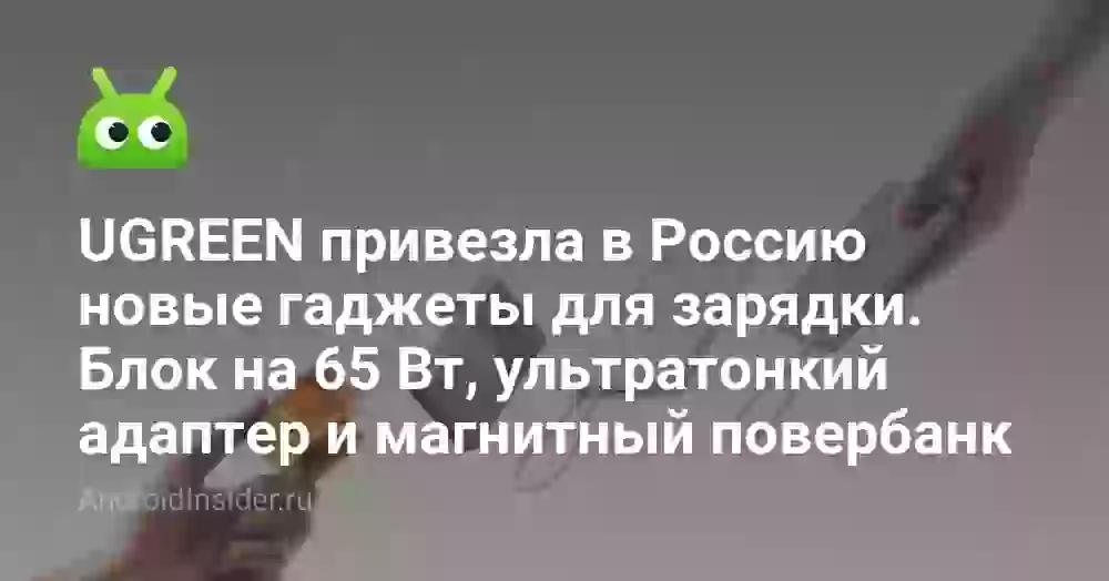 UGREEN привезла в Россию новые гаджеты для зарядки. Блок на 65 Вт, ультратонкий адаптер и магнитный повербанк
