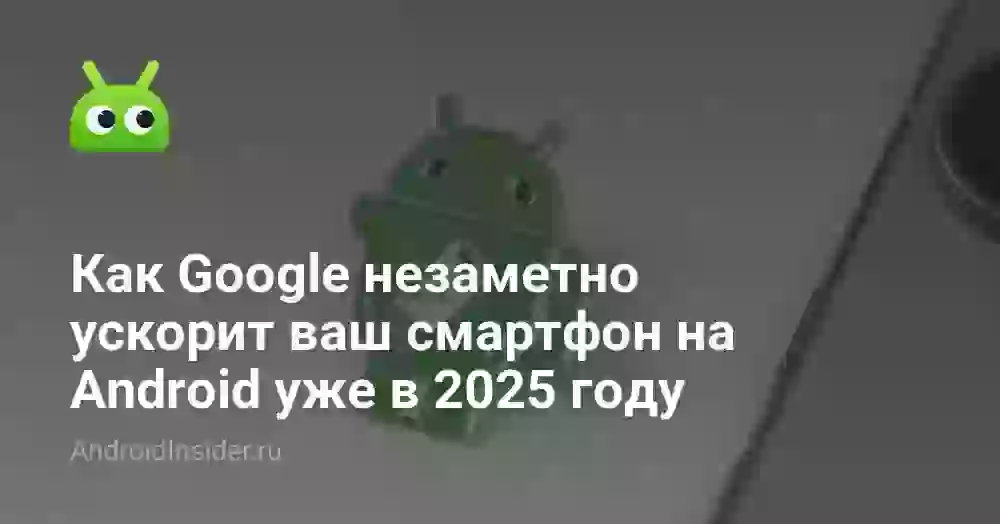 Как Google незаметно ускорит ваш смартфон на Android уже в 2025 году