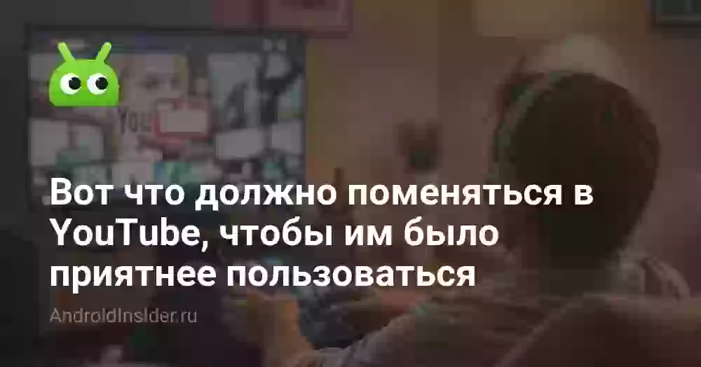 Вот что должно поменяться в YouTube, чтобы им было приятнее пользоваться