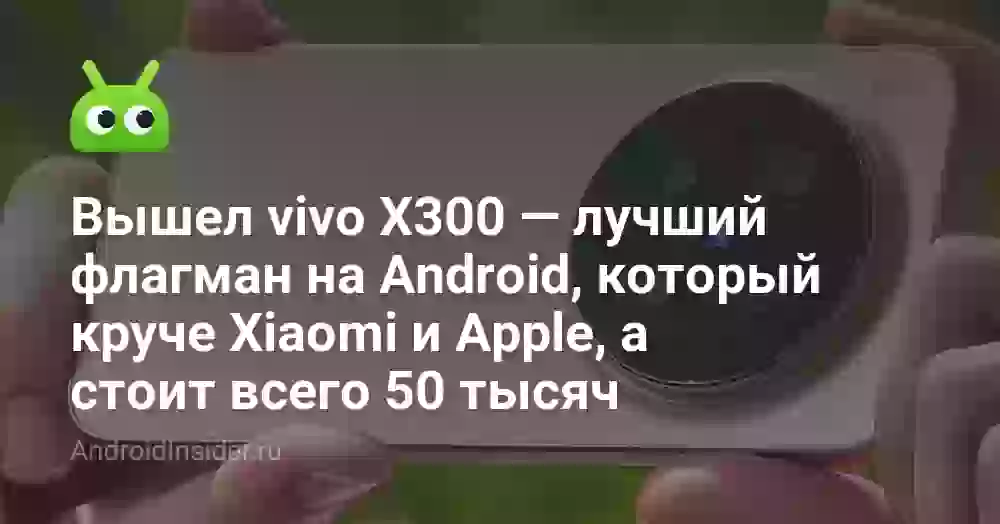 Вышел vivo X300 — лучший флагман на Android, который круче Xiaomi и Apple, а стоит всего 50 тысяч