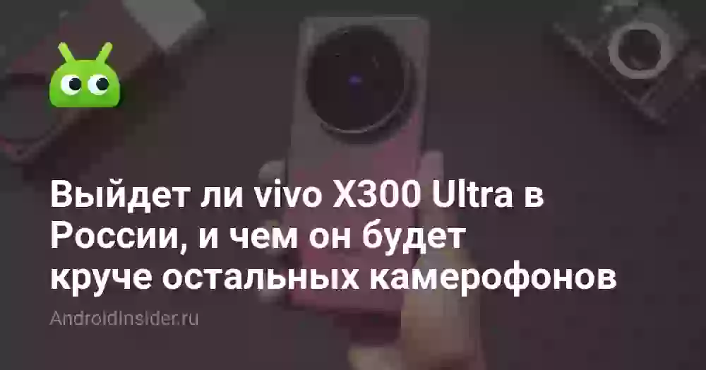 Выйдет ли vivo X300 Ultra в России, и чем он будет круче остальных камерофонов