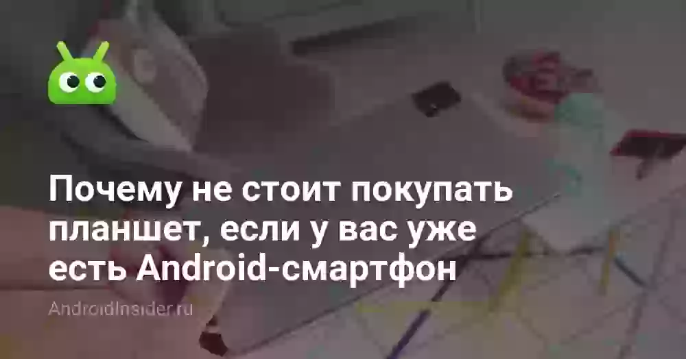 Почему не стоит покупать планшет, если у вас уже есть Android-смартфон