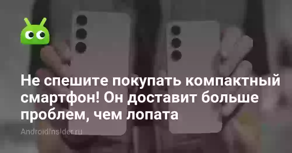 Не спешите покупать компактный смартфон! Он доставит больше проблем, чем лопата