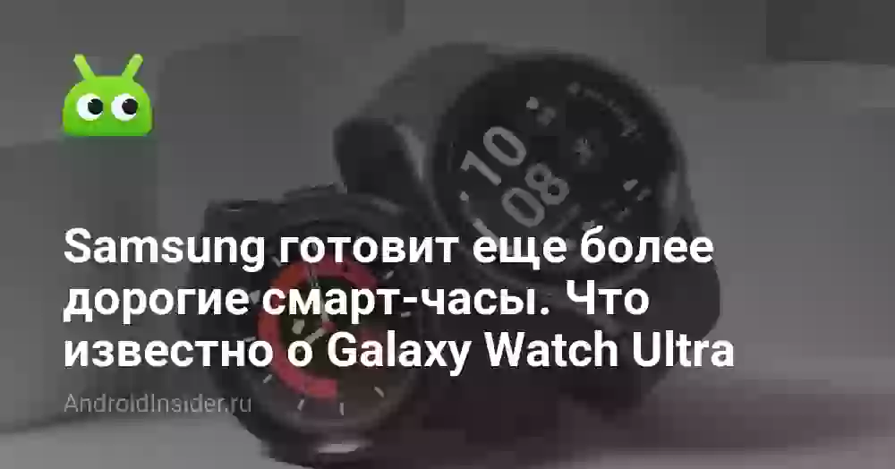 Samsung готовит еще более дорогие смарт-часы. Что известно о Galaxy Watch Ultra