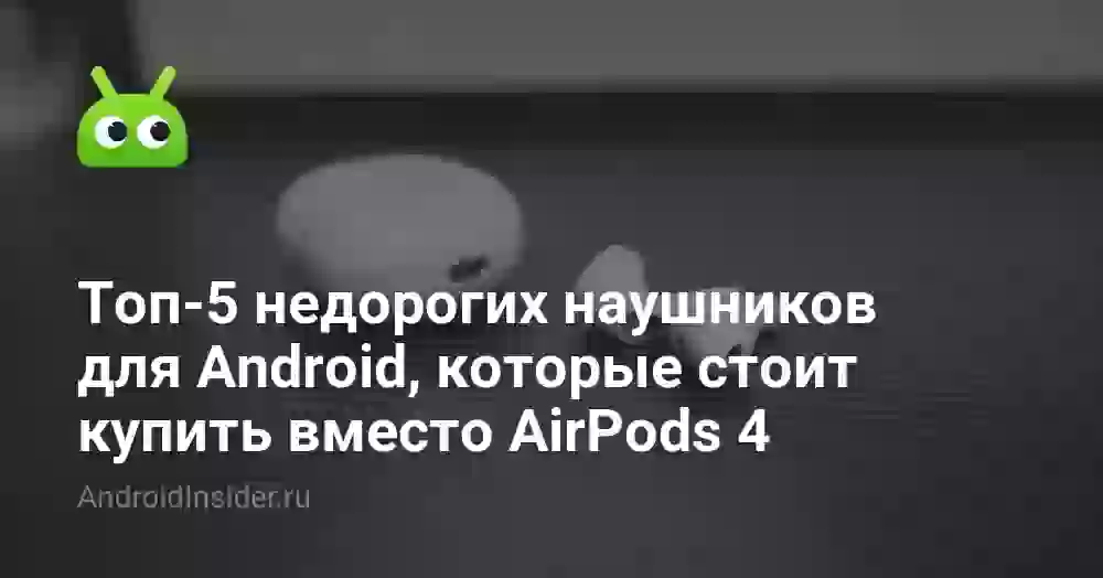 Топ-5 недорогих наушников для Android, которые стоит купить вместо AirPods 4