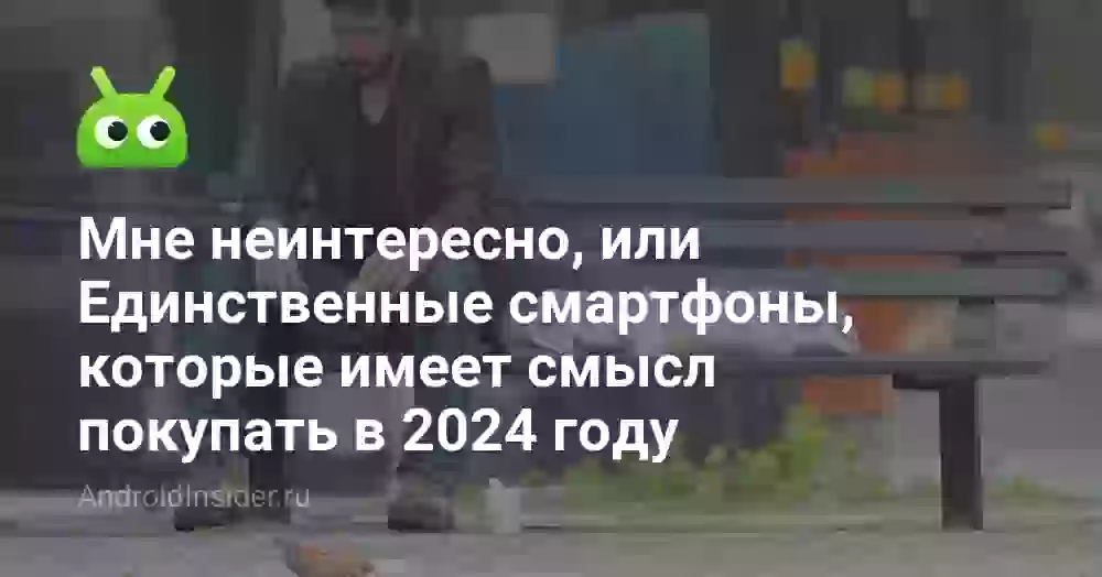 Мне неинтересно, или Единственные смартфоны, которые имеет смысл покупать в 2024 году