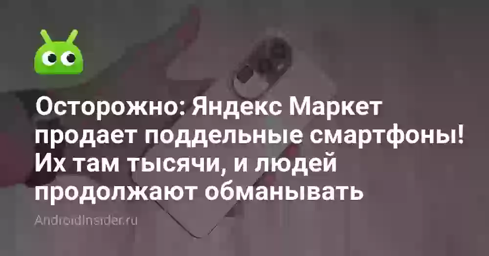 Осторожно: Яндекс Маркет продает поддельные смартфоны! Их там тысячи, и людей продолжают обманывать
