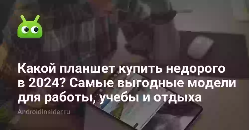 Какой планшет купить недорого в 2024? Самые выгодные модели для работы, учебы и отдыха