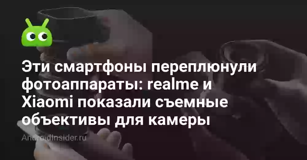 Эти смартфоны переплюнули фотоаппараты: realme и Xiaomi показали съемные объективы для камеры