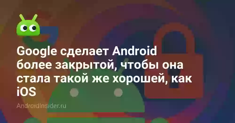 Google сделает Android более закрытой, чтобы она стала такой же хорошей, как iOS