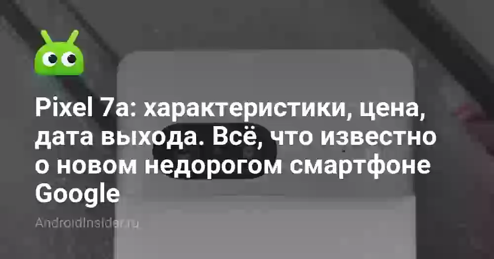 Pixel 7a: характеристики, цена, дата выхода. Всё, что известно о новом недорогом смартфоне Google