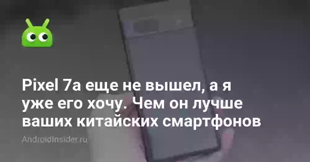 Pixel 7a еще не вышел, а я уже его хочу. Чем он лучше ваших китайских смартфонов