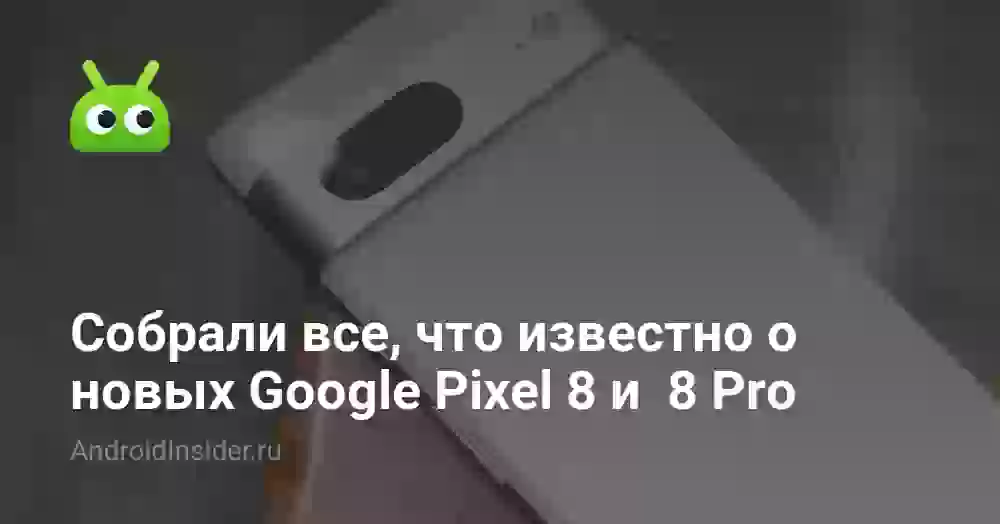 Собрали все, что известно о новых Google Pixel 8 и 8 Pro