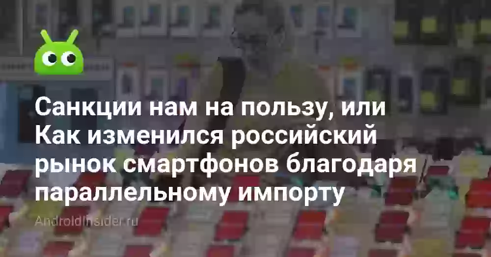 Санкции нам на пользу, или Как изменился российский рынок смартфонов благодаря параллельному импорту