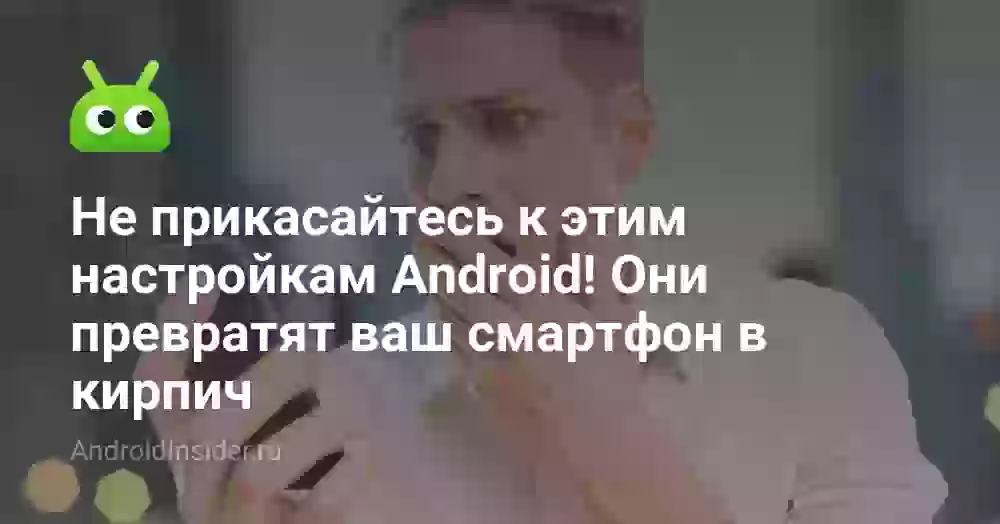 Не прикасайтесь к этим настройкам Android! Они превратят ваш смартфон в кирпич